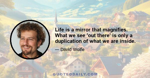 Life is a mirror that magnifies. What we see 'out there' is only a duplication of what we are inside.