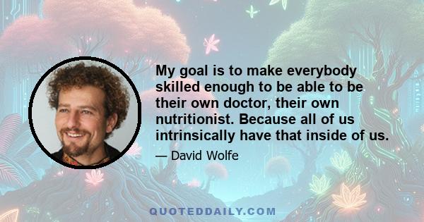 My goal is to make everybody skilled enough to be able to be their own doctor, their own nutritionist. Because all of us intrinsically have that inside of us.