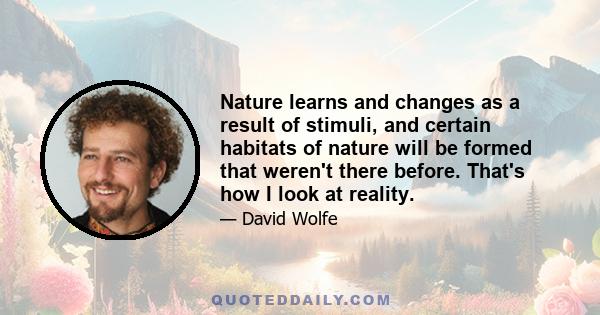 Nature learns and changes as a result of stimuli, and certain habitats of nature will be formed that weren't there before. That's how I look at reality.