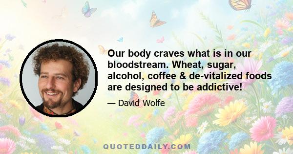 Our body craves what is in our bloodstream. Wheat, sugar, alcohol, coffee & de-vitalized foods are designed to be addictive!