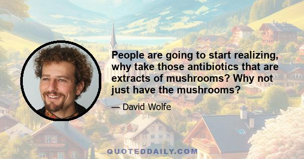 People are going to start realizing, why take those antibiotics that are extracts of mushrooms? Why not just have the mushrooms?