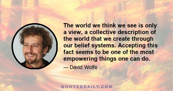 The world we think we see is only a view, a collective description of the world that we create through our belief systems. Accepting this fact seems to be one of the most empowering things one can do.