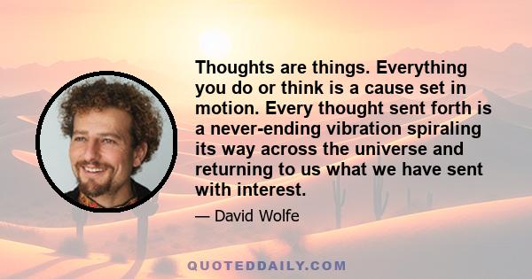 Thoughts are things. Everything you do or think is a cause set in motion. Every thought sent forth is a never-ending vibration spiraling its way across the universe and returning to us what we have sent with interest.