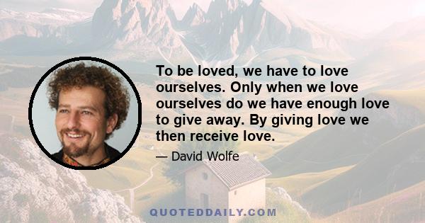 To be loved, we have to love ourselves. Only when we love ourselves do we have enough love to give away. By giving love we then receive love.