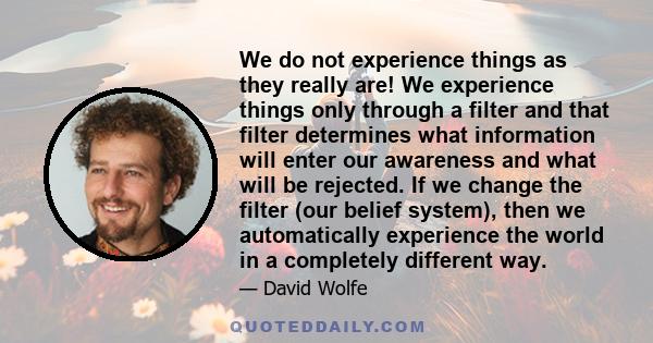 We do not experience things as they really are! We experience things only through a filter and that filter determines what information will enter our awareness and what will be rejected. If we change the filter (our