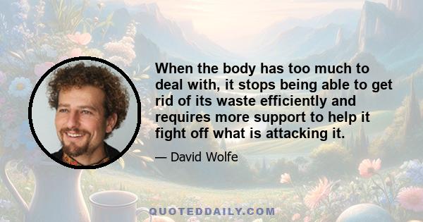 When the body has too much to deal with, it stops being able to get rid of its waste efficiently and requires more support to help it fight off what is attacking it.