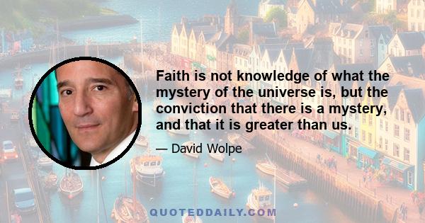 Faith is not knowledge of what the mystery of the universe is, but the conviction that there is a mystery, and that it is greater than us.