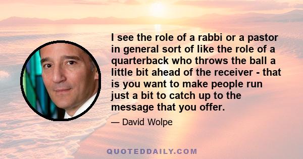 I see the role of a rabbi or a pastor in general sort of like the role of a quarterback who throws the ball a little bit ahead of the receiver - that is you want to make people run just a bit to catch up to the message