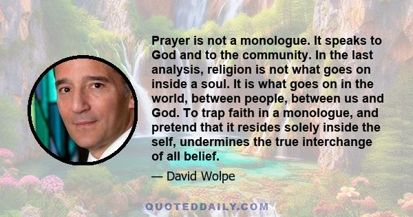 Prayer is not a monologue. It speaks to God and to the community. In the last analysis, religion is not what goes on inside a soul. It is what goes on in the world, between people, between us and God. To trap faith in a 