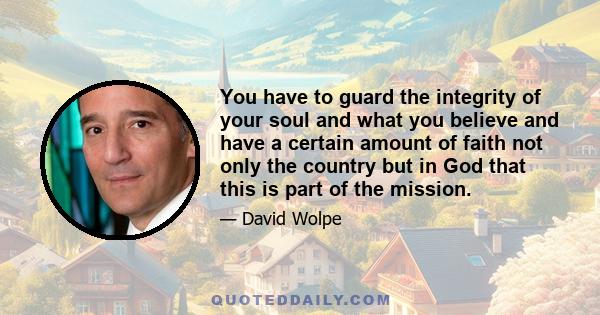 You have to guard the integrity of your soul and what you believe and have a certain amount of faith not only the country but in God that this is part of the mission.