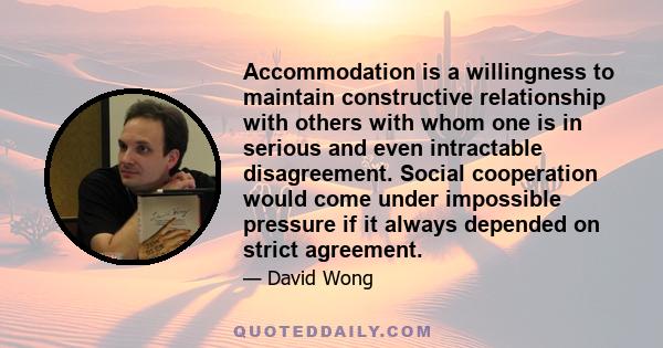 Accommodation is a willingness to maintain constructive relationship with others with whom one is in serious and even intractable disagreement. Social cooperation would come under impossible pressure if it always