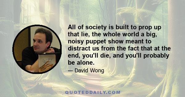 All of society is built to prop up that lie, the whole world a big, noisy puppet show meant to distract us from the fact that at the end, you'll die, and you'll probably be alone.