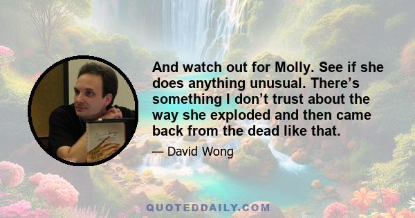 And watch out for Molly. See if she does anything unusual. There’s something I don’t trust about the way she exploded and then came back from the dead like that.