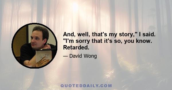 And, well, that's my story, I said. I'm sorry that it's so, you know. Retarded.