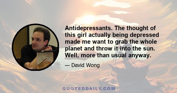 Antidepressants. The thought of this girl actually being depressed made me want to grab the whole planet and throw it into the sun. Well, more than usual anyway.