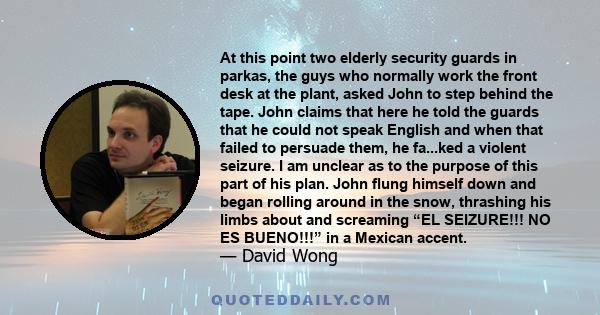 At this point two elderly security guards in parkas, the guys who normally work the front desk at the plant, asked John to step behind the tape. John claims that here he told the guards that he could not speak English