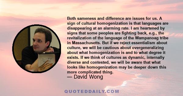 Both sameness and difference are issues for us. A sign of cultural homogenization is that languages are disappearing at an alarming rate. I am heartened by signs that some peoples are fighting back, e.g., the