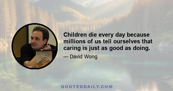 Children die every day because millions of us tell ourselves that caring is just as good as doing.