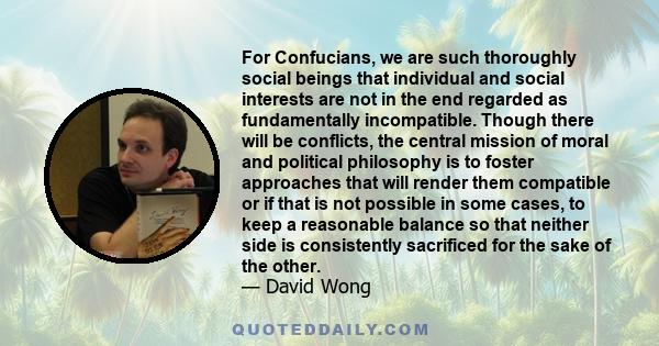 For Confucians, we are such thoroughly social beings that individual and social interests are not in the end regarded as fundamentally incompatible. Though there will be conflicts, the central mission of moral and