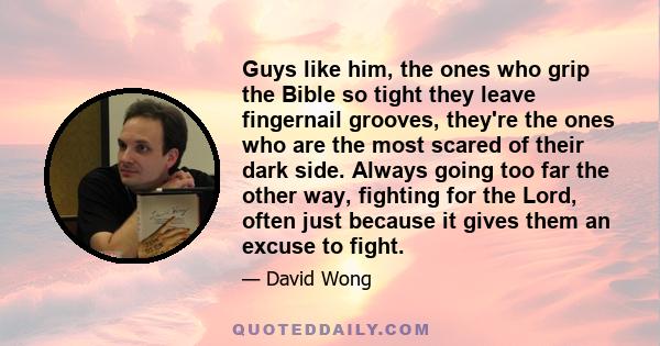 Guys like him, the ones who grip the Bible so tight they leave fingernail grooves, they're the ones who are the most scared of their dark side. Always going too far the other way, fighting for the Lord, often just