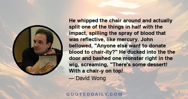 He whipped the chair around and actually split one of the things in half with the impact, spilling the spray of blood that was reflective, like mercury. John bellowed, Anyone else want to donate blood to chair-ity? He