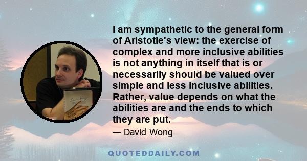 I am sympathetic to the general form of Aristotle's view: the exercise of complex and more inclusive abilities is not anything in itself that is or necessarily should be valued over simple and less inclusive abilities.