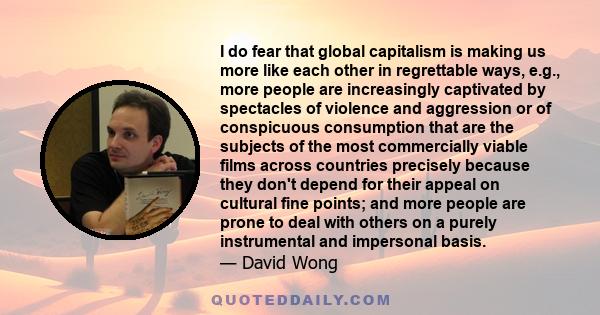 I do fear that global capitalism is making us more like each other in regrettable ways, e.g., more people are increasingly captivated by spectacles of violence and aggression or of conspicuous consumption that are the