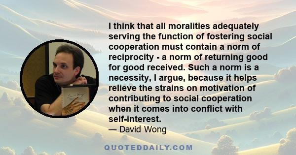 I think that all moralities adequately serving the function of fostering social cooperation must contain a norm of reciprocity - a norm of returning good for good received. Such a norm is a necessity, I argue, because