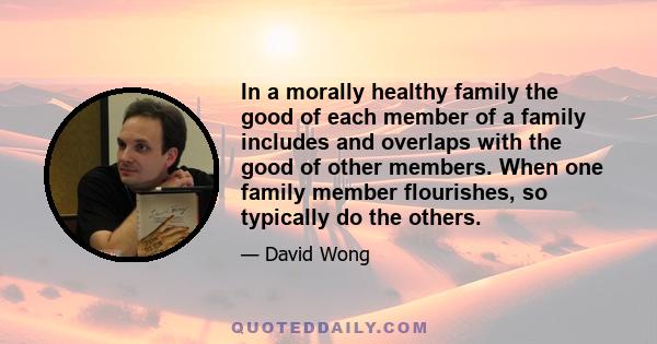 In a morally healthy family the good of each member of a family includes and overlaps with the good of other members. When one family member flourishes, so typically do the others.