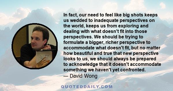 In fact, our need to feel like big shots keeps us wedded to inadequate perspectives on the world, keeps us from exploring and dealing with what doesn't fit into those perspectives. We should be trying to formulate a