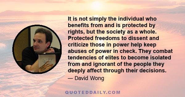 It is not simply the individual who benefits from and is protected by rights, but the society as a whole. Protected freedoms to dissent and criticize those in power help keep abuses of power in check. They combat