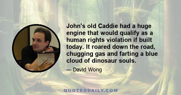 John's old Caddie had a huge engine that would qualify as a human rights violation if built today. It roared down the road, chugging gas and farting a blue cloud of dinosaur souls.