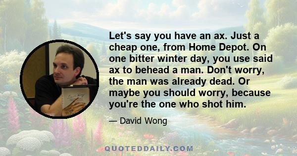 Let's say you have an ax. Just a cheap one, from Home Depot. On one bitter winter day, you use said ax to behead a man. Don't worry, the man was already dead. Or maybe you should worry, because you're the one who shot