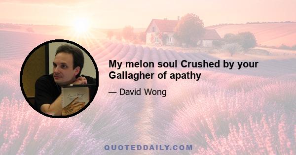 My melon soul Crushed by your Gallagher of apathy