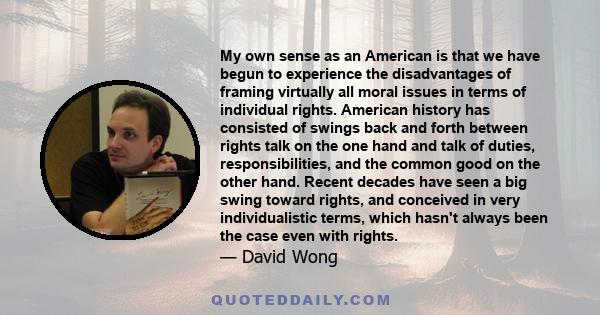 My own sense as an American is that we have begun to experience the disadvantages of framing virtually all moral issues in terms of individual rights. American history has consisted of swings back and forth between