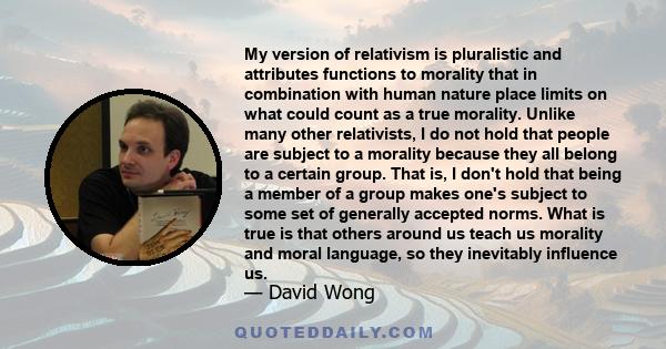 My version of relativism is pluralistic and attributes functions to morality that in combination with human nature place limits on what could count as a true morality. Unlike many other relativists, I do not hold that