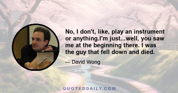 No, I don't, like, play an instrument or anything.I'm just...well, you saw me at the beginning there. I was the guy that fell down and died.