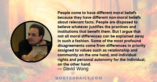 People come to have different moral beliefs because they have different non-moral beliefs about relevant facts. People are disposed to believe whatever justifies the practices and institutions that benefit them. But I