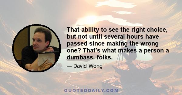 That ability to see the right choice, but not until several hours have passed since making the wrong one? That's what makes a person a dumbass, folks.