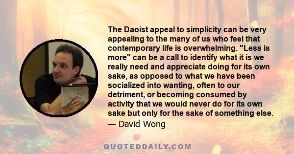 The Daoist appeal to simplicity can be very appealing to the many of us who feel that contemporary life is overwhelming. Less is more can be a call to identify what it is we really need and appreciate doing for its own