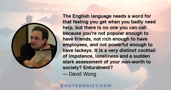 The English language needs a word for that feeling you get when you badly need help, but there is no one you can call because you're not popular enough to have friends, not rich enough to have employees, and not