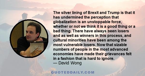 The silver lining of Brexit and Trump is that it has undermined the perception that globalization is an unstoppable force, whether or not we think it is a good thing or a bad thing. There have always been losers and as