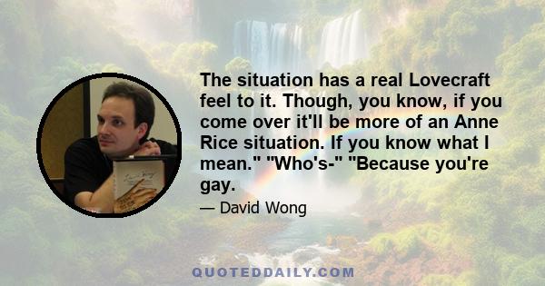 The situation has a real Lovecraft feel to it. Though, you know, if you come over it'll be more of an Anne Rice situation. If you know what I mean. Who's- Because you're gay.