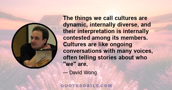 The things we call cultures are dynamic, internally diverse, and their interpretation is internally contested among its members. Cultures are like ongoing conversations with many voices, often telling stories about who