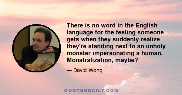 There is no word in the English language for the feeling someone gets when they suddenly realize they're standing next to an unholy monster impersonating a human. Monstralization, maybe?