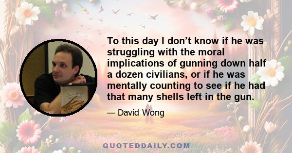 To this day I don’t know if he was struggling with the moral implications of gunning down half a dozen civilians, or if he was mentally counting to see if he had that many shells left in the gun.