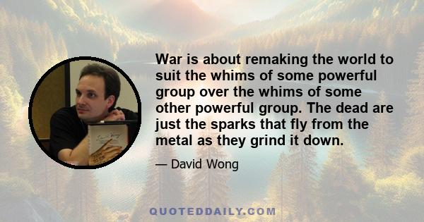 War is about remaking the world to suit the whims of some powerful group over the whims of some other powerful group. The dead are just the sparks that fly from the metal as they grind it down.