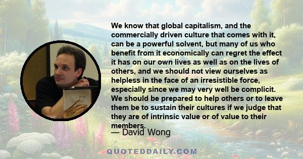 We know that global capitalism, and the commercially driven culture that comes with it, can be a powerful solvent, but many of us who benefit from it economically can regret the effect it has on our own lives as well as 