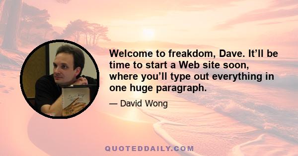 Welcome to freakdom, Dave. It’ll be time to start a Web site soon, where you’ll type out everything in one huge paragraph.