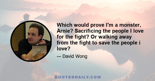 Which would prove I'm a monster, Arnie? Sacrificing the people I love for the fight? Or walking away from the fight to save the people i love?